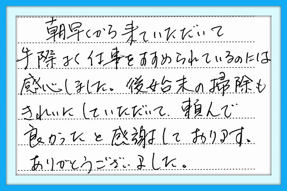 朝早くから来ていただいて手際 よく仕事をすすめられているのには 感心しました。後始末の掃除もきれ いにしていただいて頼んで良かった と感謝しております。 ありがとうございました。